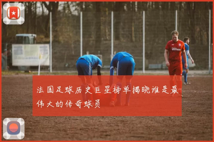 法国足球历史巨星榜单揭晓谁是最伟大的传奇球员