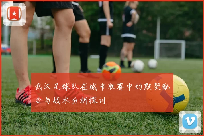 武汉足球队在城市联赛中的默契配合与战术分析探讨