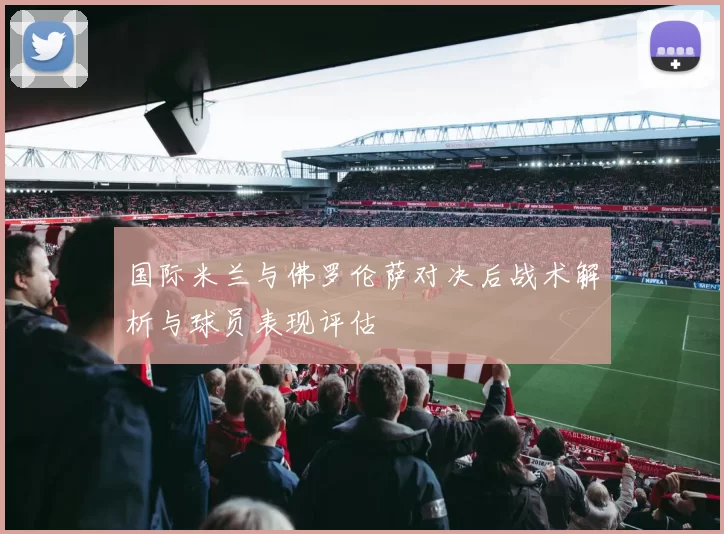 国际米兰与佛罗伦萨对决后战术解析与球员表现评估
