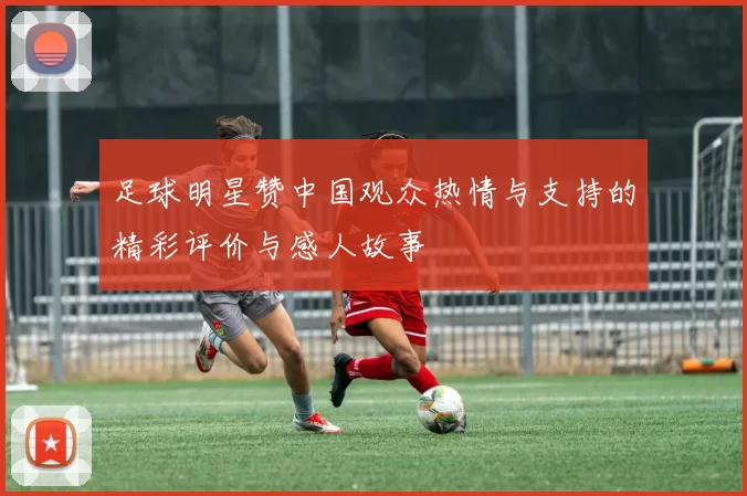足球明星赞中国观众热情与支持的精彩评价与感人故事
