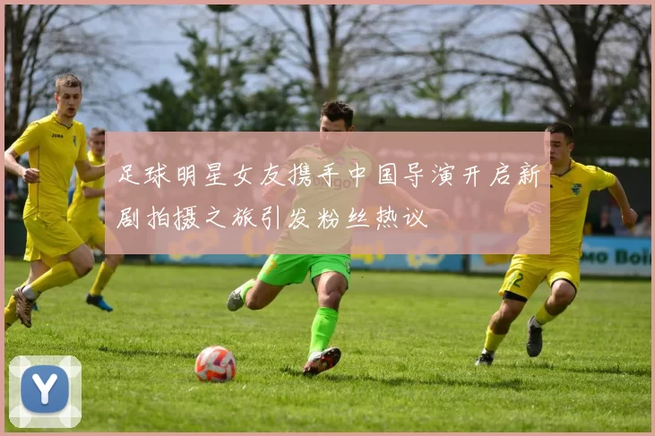 足球明星女友携手中国导演开启新剧拍摄之旅引发粉丝热议