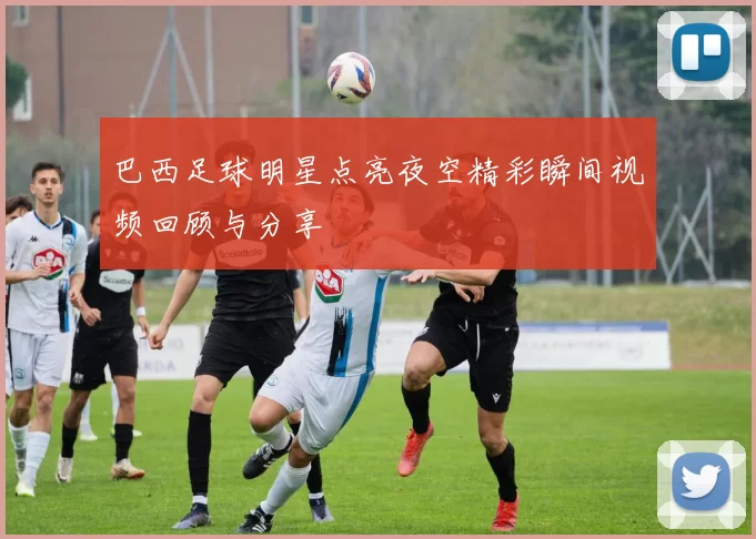 巴西足球明星点亮夜空精彩瞬间视频回顾与分享