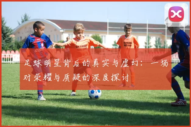 足球明星背后的真实与虚幻：一场对荣耀与质疑的深度探讨