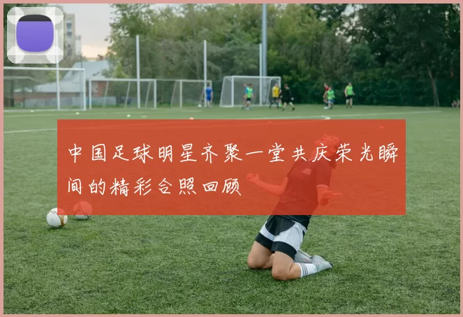 中国足球明星齐聚一堂共庆荣光瞬间的精彩合照回顾