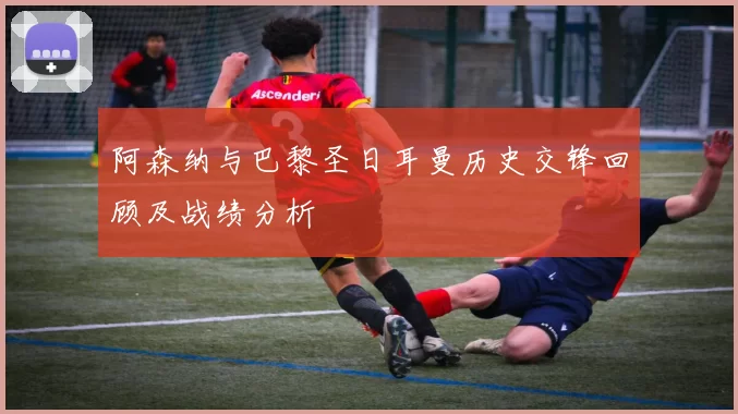 阿森纳与巴黎圣日耳曼历史交锋回顾及战绩分析