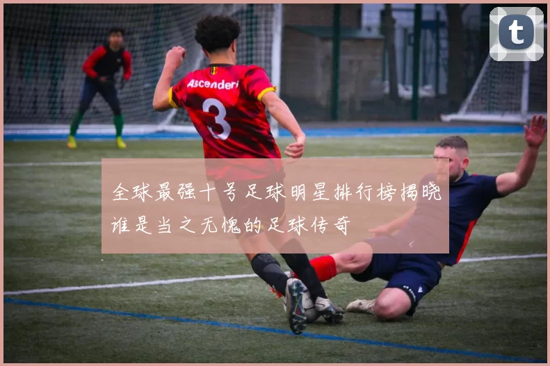 全球最强十号足球明星排行榜揭晓谁是当之无愧的足球传奇