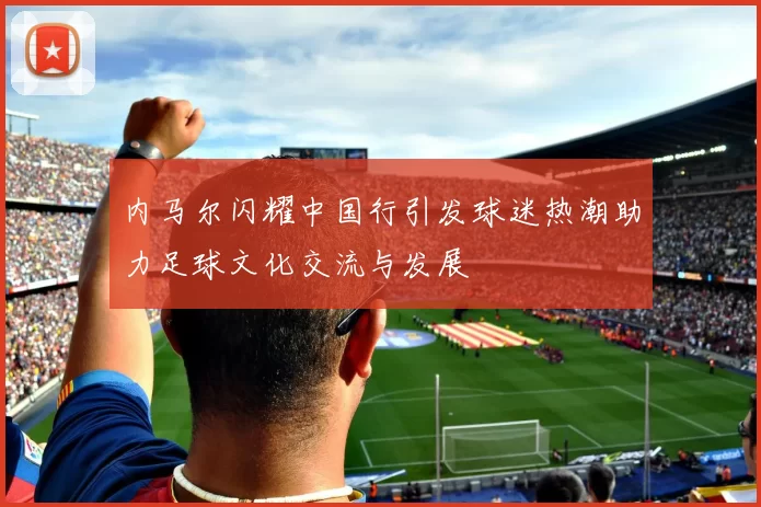 内马尔闪耀中国行引发球迷热潮助力足球文化交流与发展