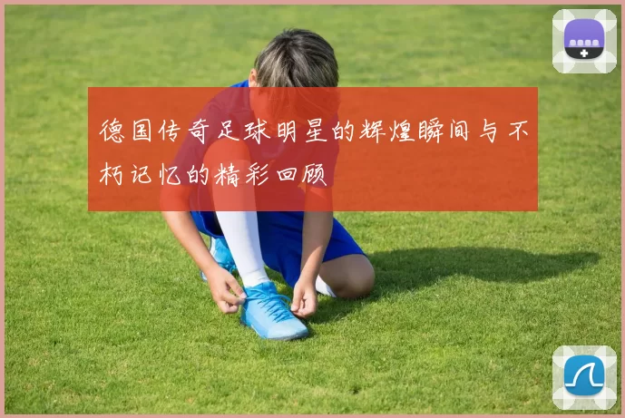 德国传奇足球明星的辉煌瞬间与不朽记忆的精彩回顾