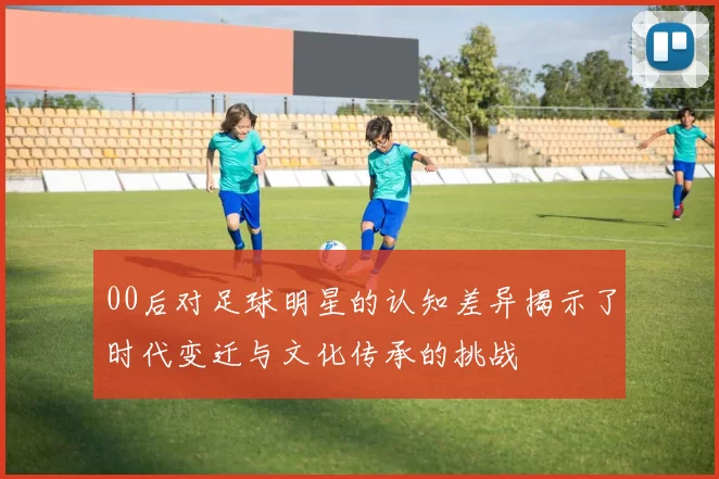 00后对足球明星的认知差异揭示了时代变迁与文化传承的挑战