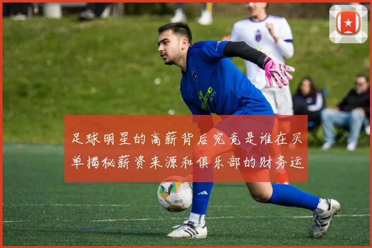 足球明星的高薪背后究竟是谁在买单揭秘薪资来源和俱乐部的财务运作