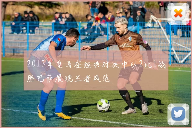 2013年皇马在经典对决中以2比1战胜巴萨展现王者风范