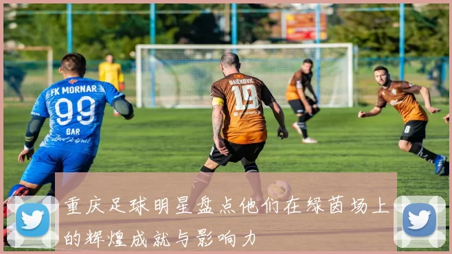 重庆足球明星盘点他们在绿茵场上的辉煌成就与影响力